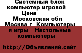 Системный блок компьютер(игровой) › Цена ­ 8 500 - Московская обл., Москва г. Компьютеры и игры » Настольные компьютеры   